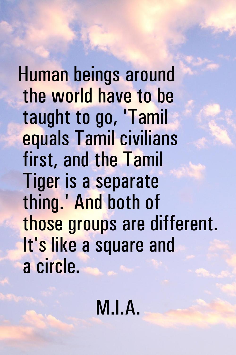 Human beings around the world have to be taught to go, 'Tamil equals Tamil civilians first, and the