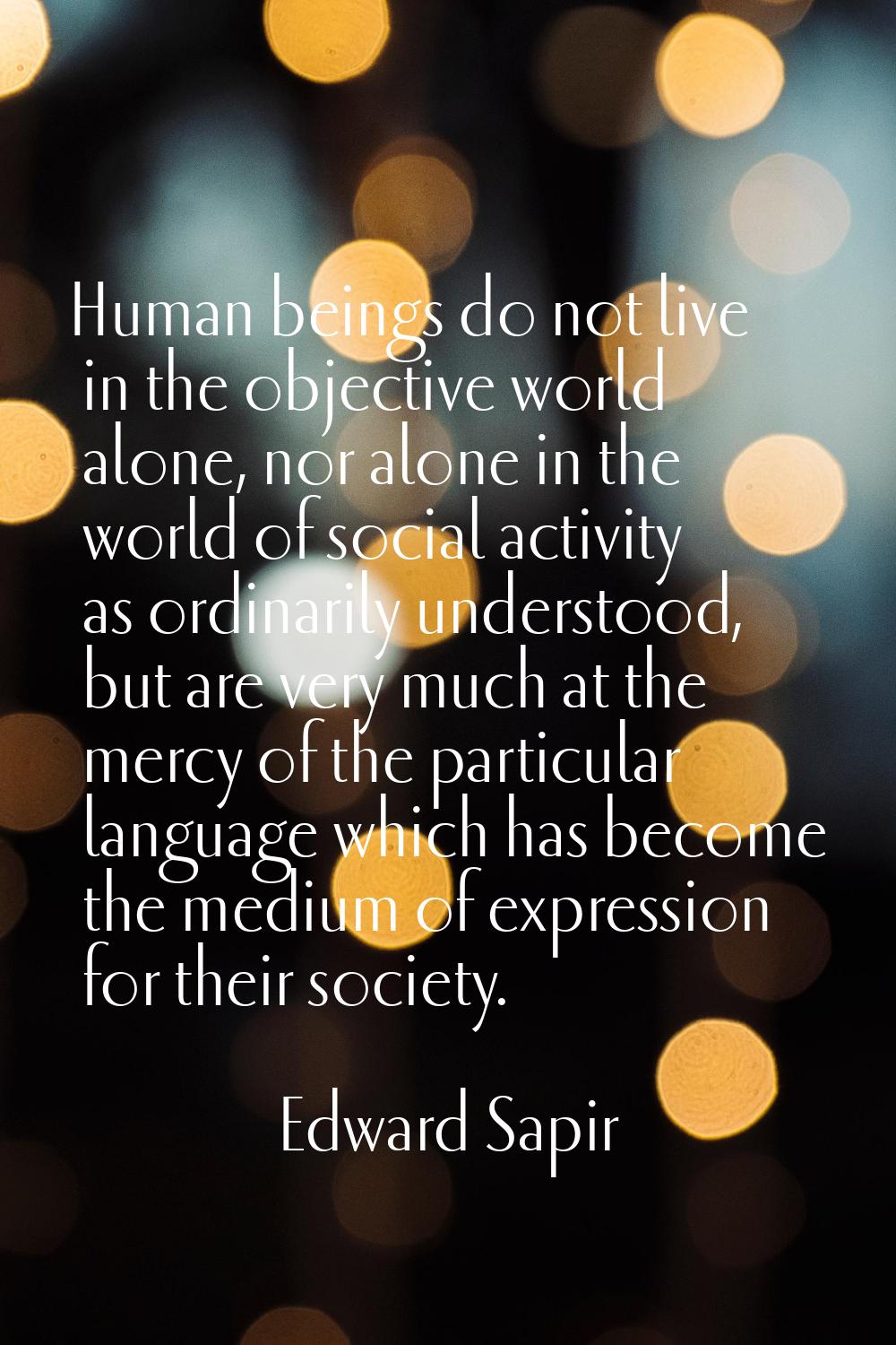 Human beings do not live in the objective world alone, nor alone in the world of social activity as