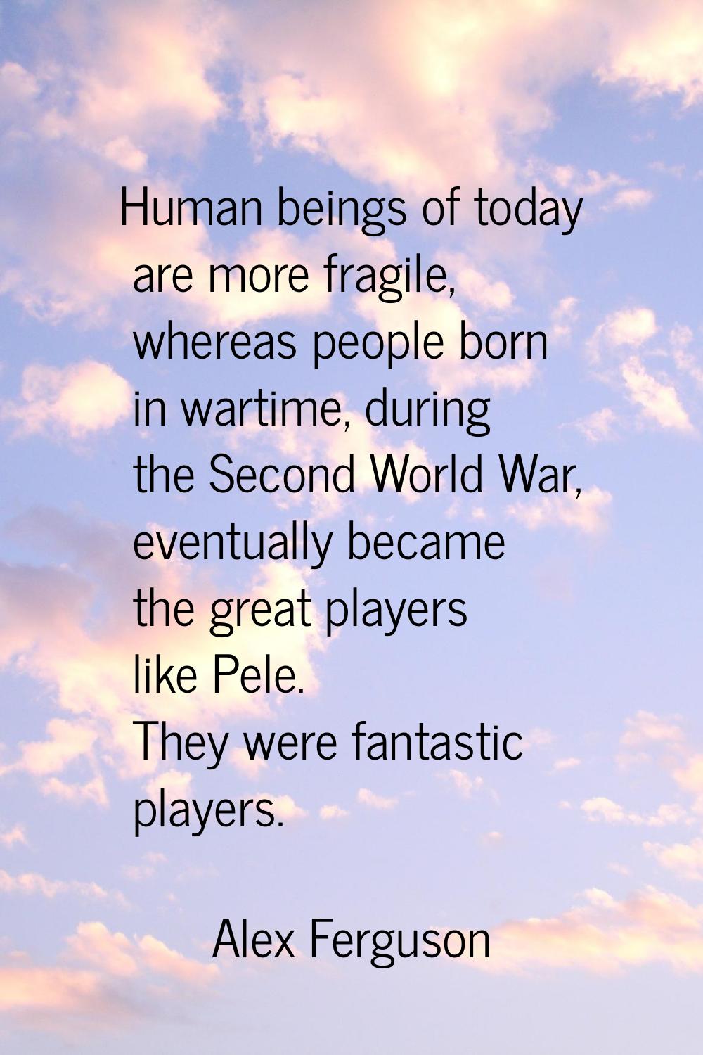 Human beings of today are more fragile, whereas people born in wartime, during the Second World War