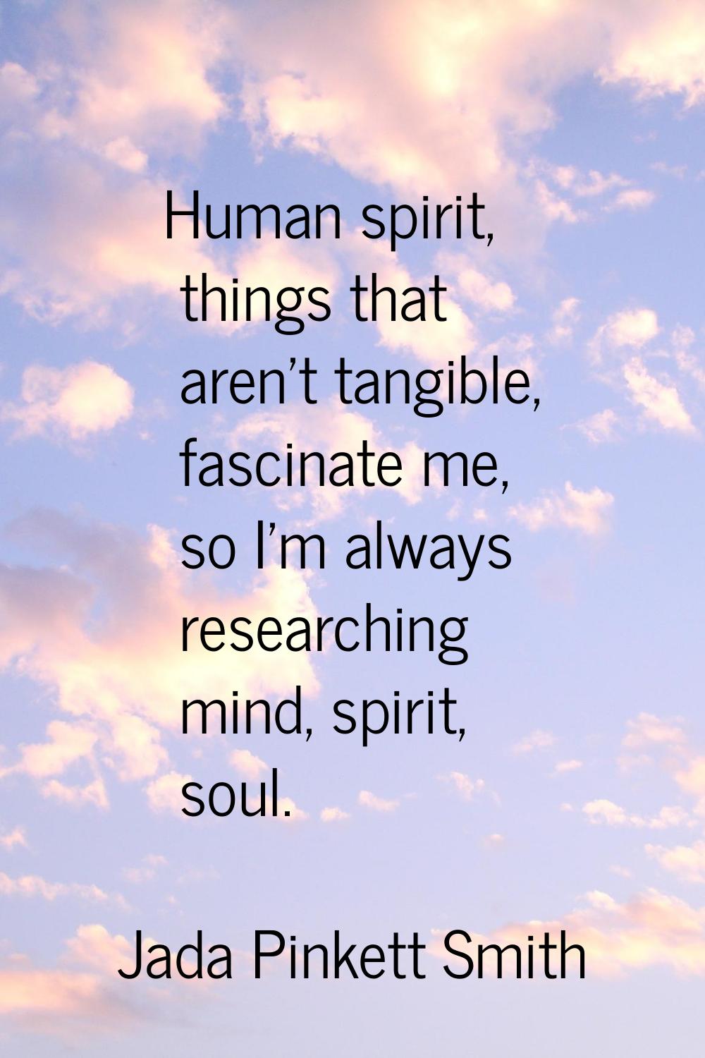 Human spirit, things that aren't tangible, fascinate me, so I'm always researching mind, spirit, so