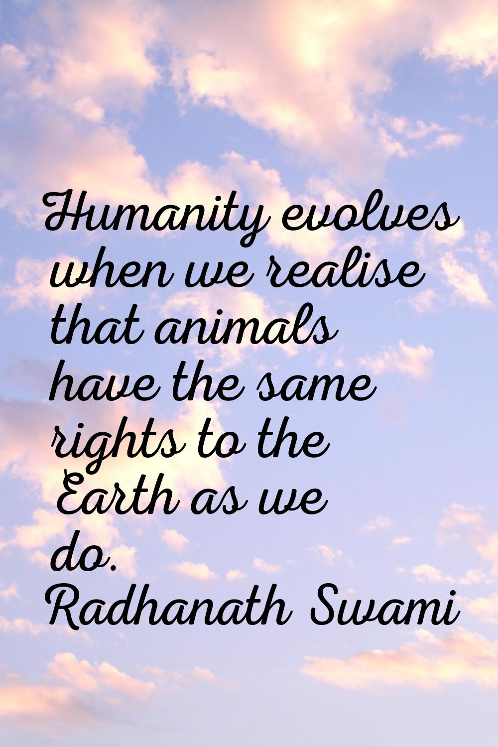 Humanity evolves when we realise that animals have the same rights to the Earth as we do.
