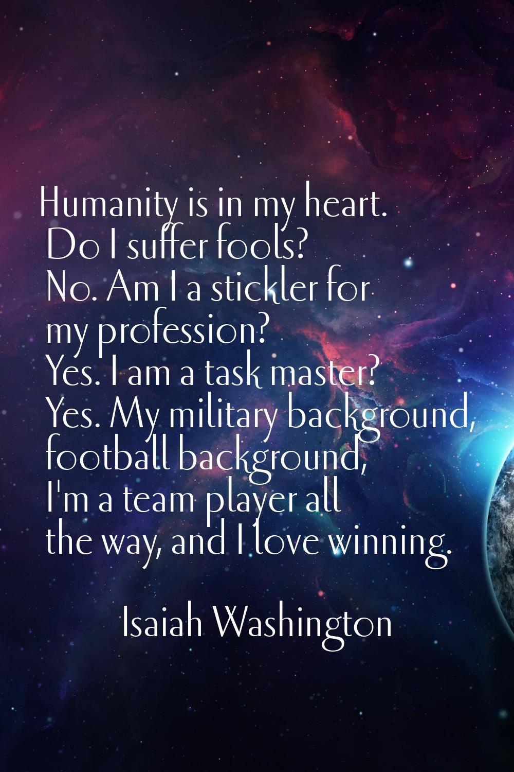 Humanity is in my heart. Do I suffer fools? No. Am I a stickler for my profession? Yes. I am a task