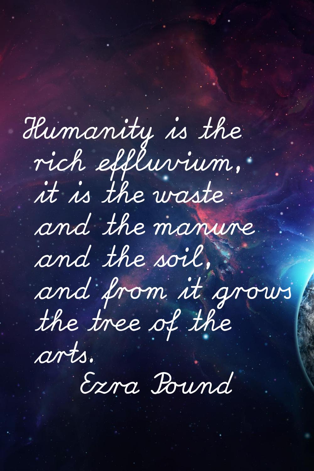 Humanity is the rich effluvium, it is the waste and the manure and the soil, and from it grows the 