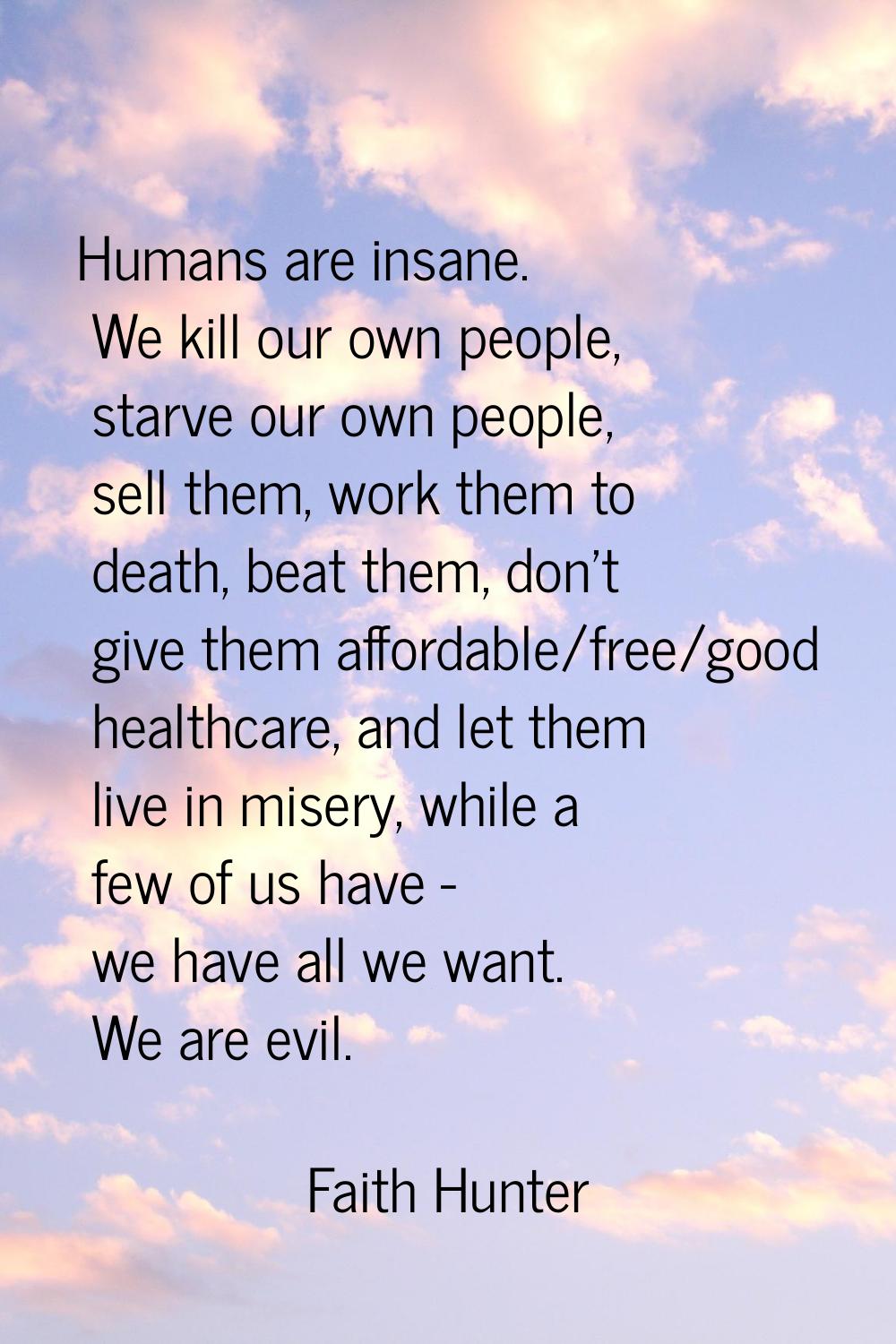 Humans are insane. We kill our own people, starve our own people, sell them, work them to death, be