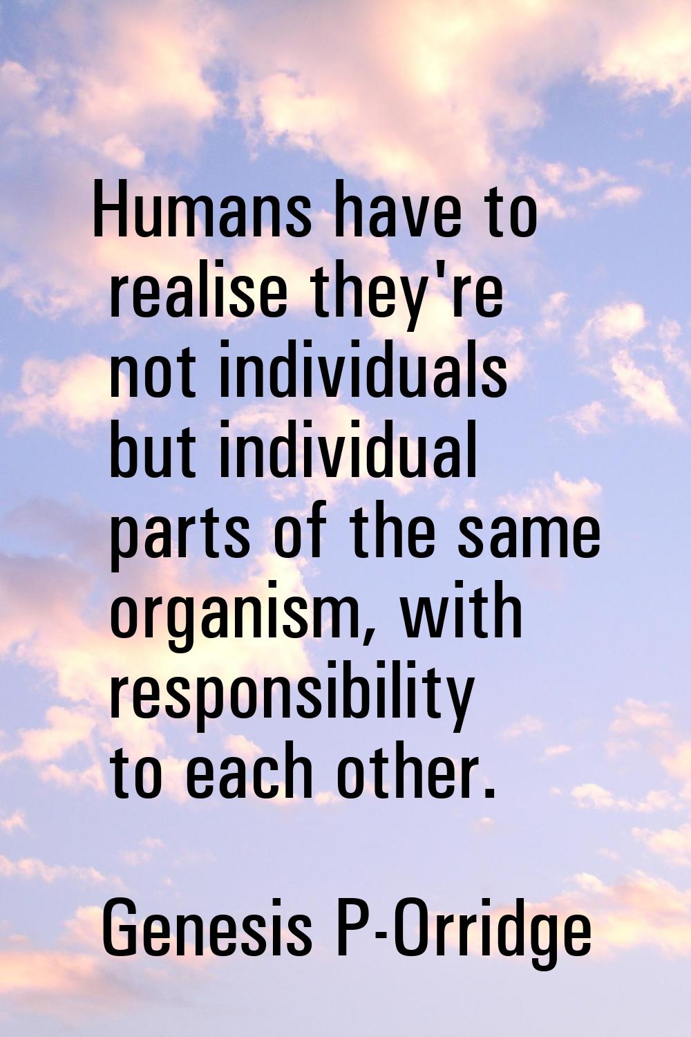 Humans have to realise they're not individuals but individual parts of the same organism, with resp