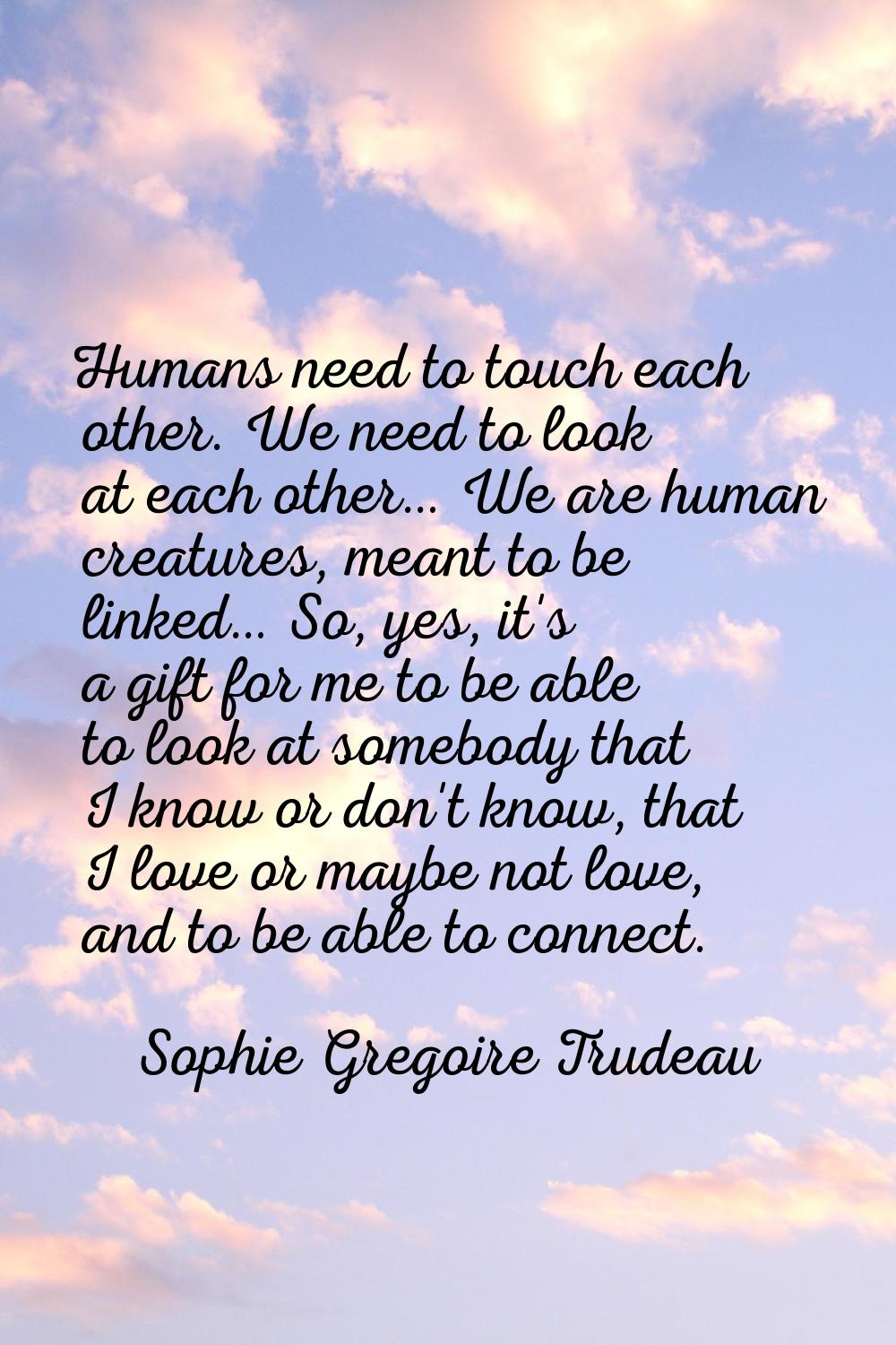 Humans need to touch each other. We need to look at each other… We are human creatures, meant to be