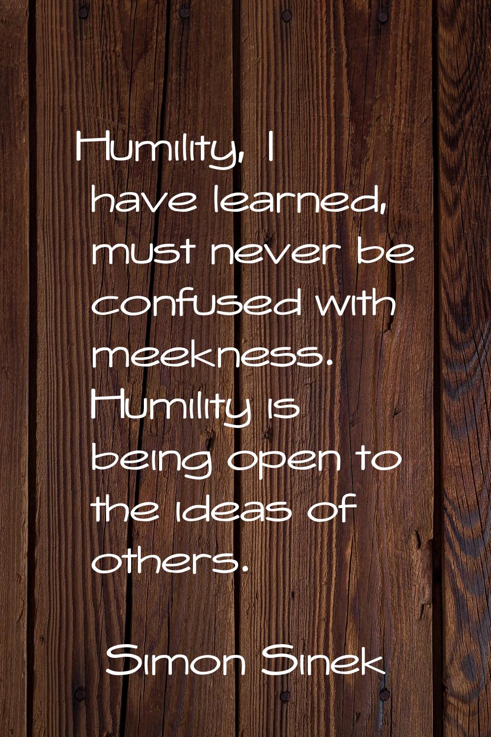 Humility, I have learned, must never be confused with meekness. Humility is being open to the ideas