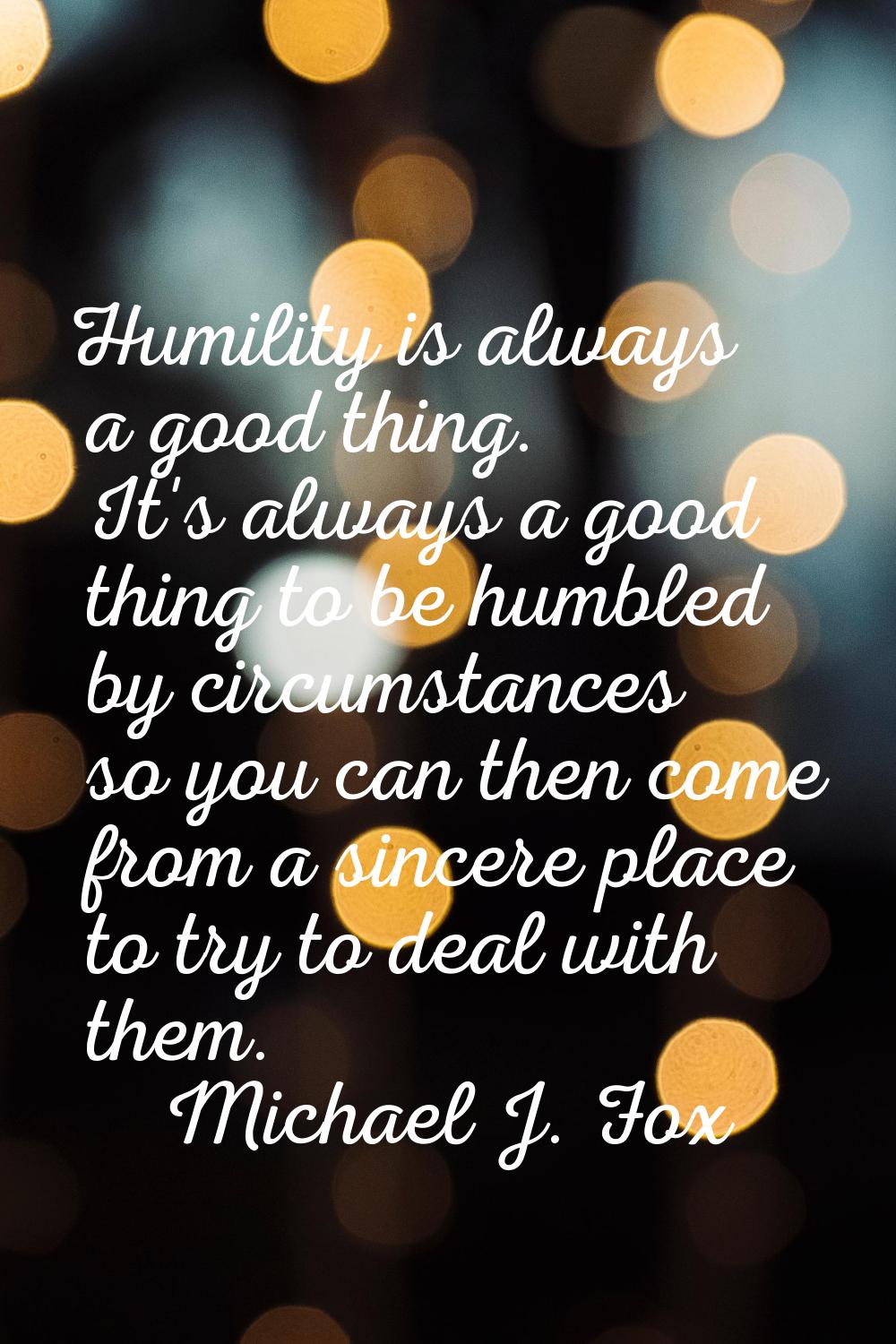 Humility is always a good thing. It's always a good thing to be humbled by circumstances so you can