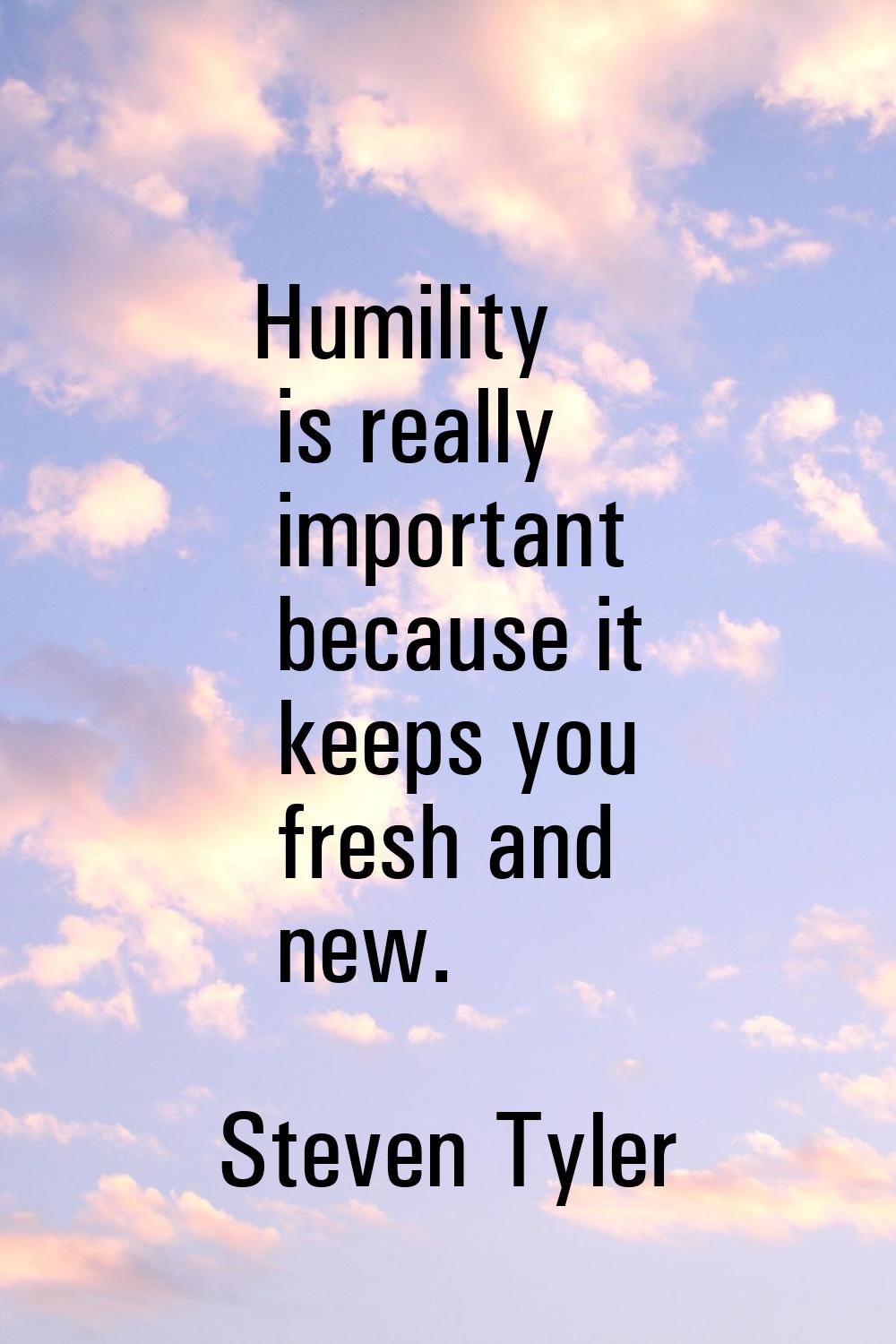Humility is really important because it keeps you fresh and new.