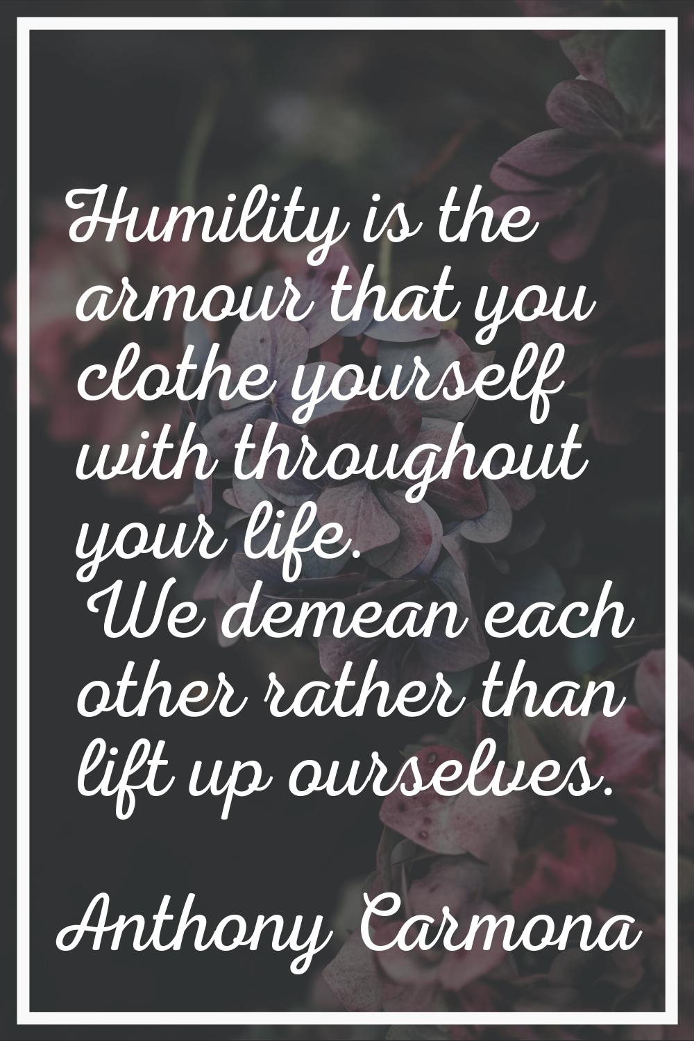 Humility is the armour that you clothe yourself with throughout your life. We demean each other rat