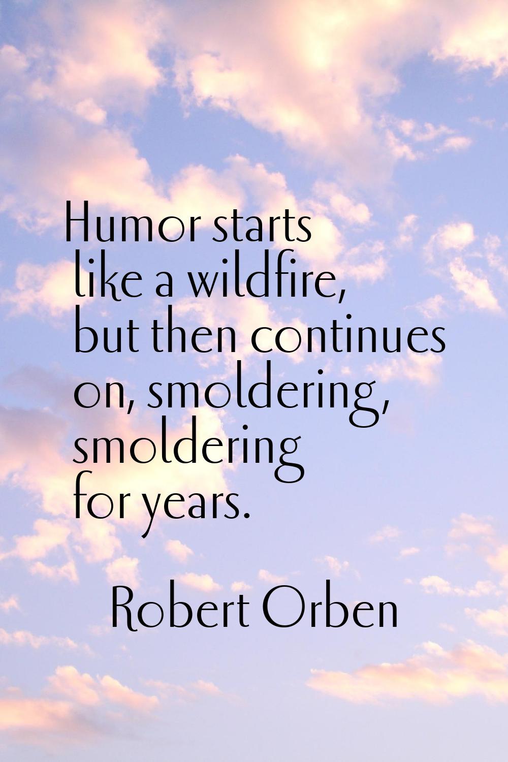 Humor starts like a wildfire, but then continues on, smoldering, smoldering for years.
