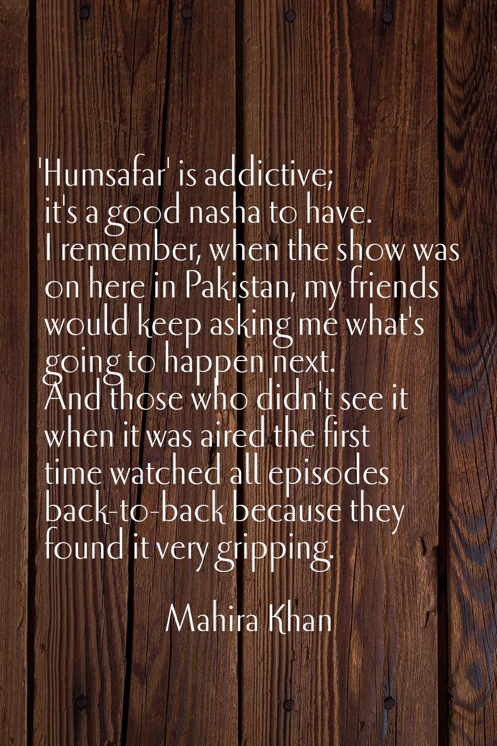 'Humsafar' is addictive; it's a good nasha to have. I remember, when the show was on here in Pakist