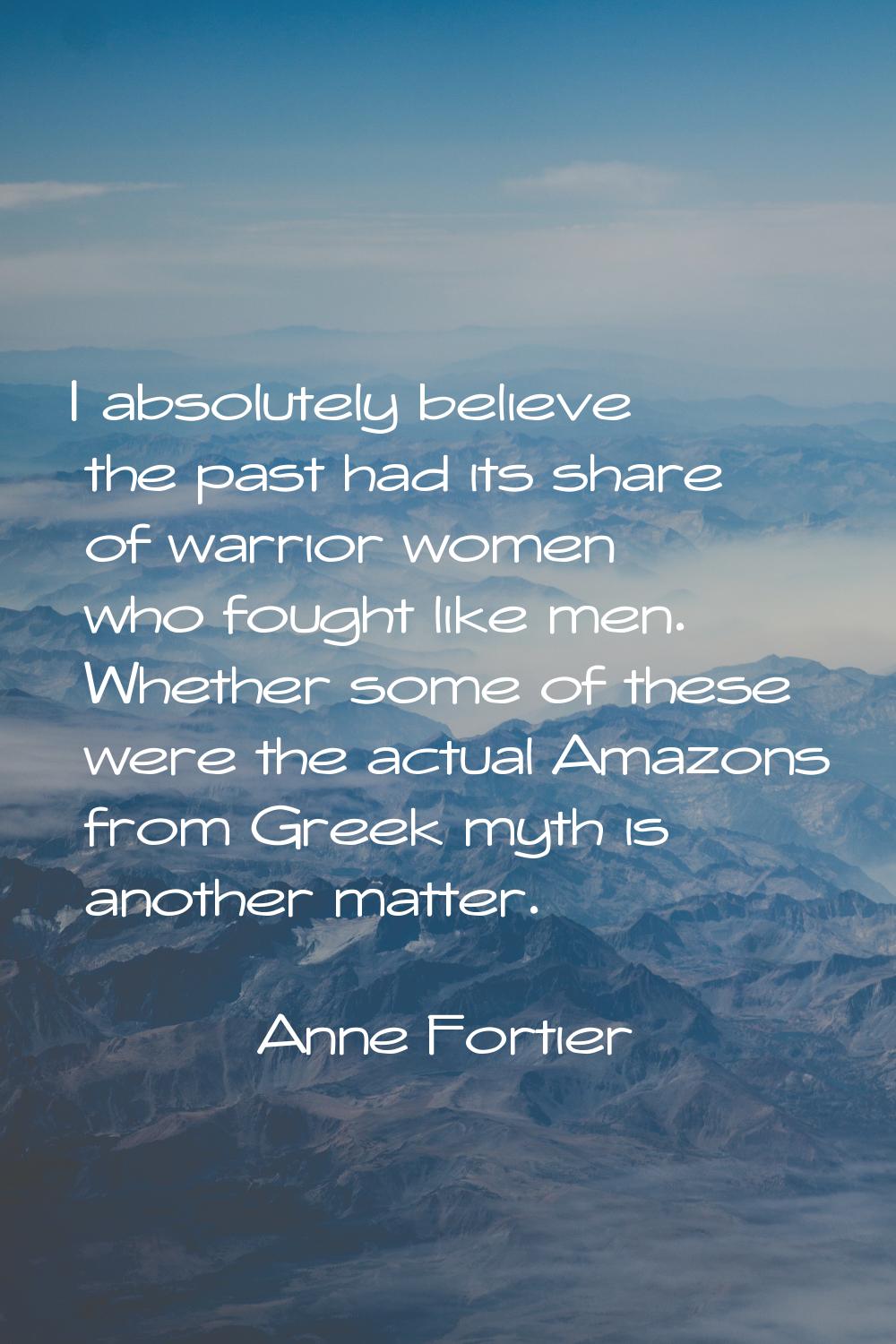 I absolutely believe the past had its share of warrior women who fought like men. Whether some of t