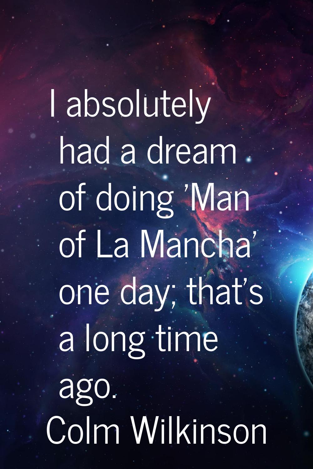 I absolutely had a dream of doing 'Man of La Mancha' one day; that's a long time ago.