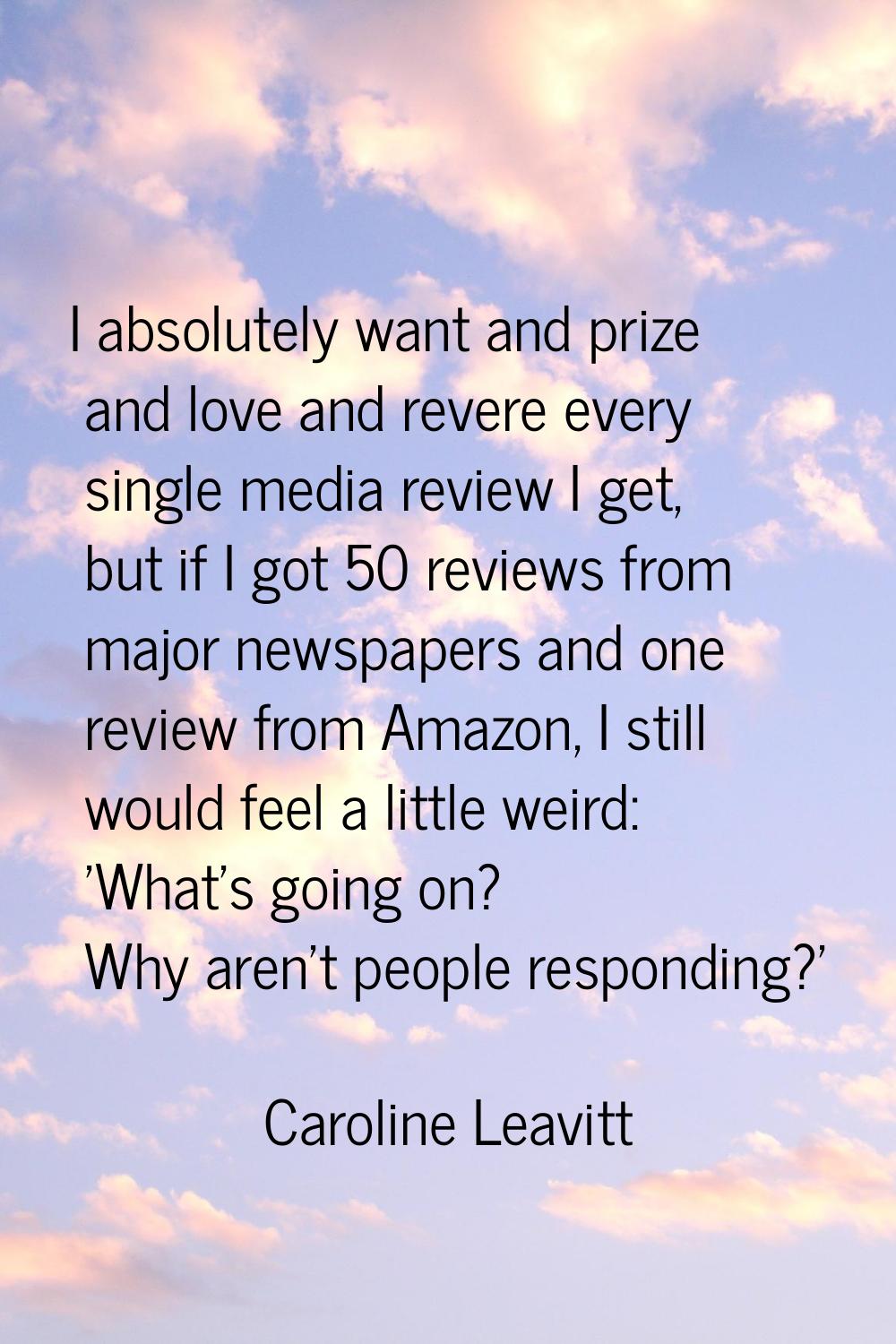 I absolutely want and prize and love and revere every single media review I get, but if I got 50 re