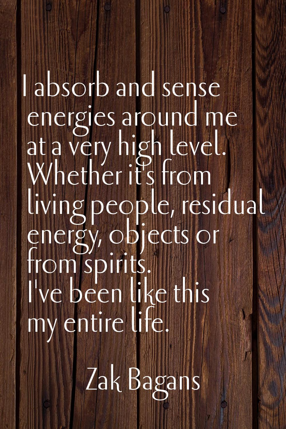 I absorb and sense energies around me at a very high level. Whether it's from living people, residu