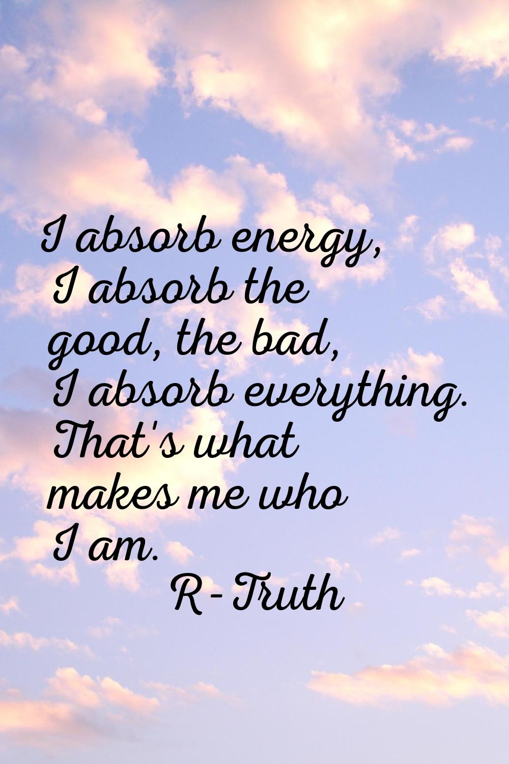I absorb energy, I absorb the good, the bad, I absorb everything. That's what makes me who I am.