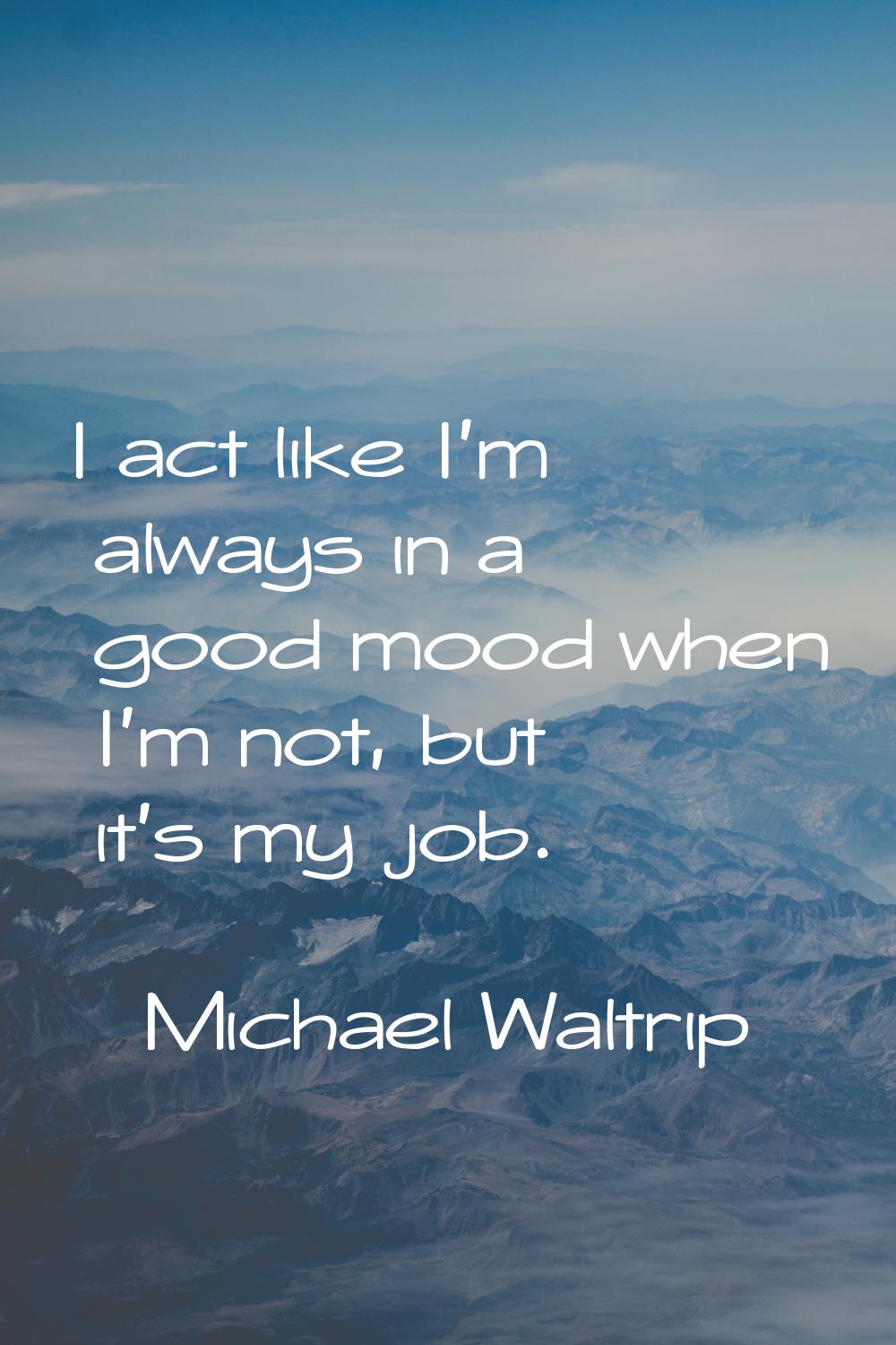I act like I'm always in a good mood when I'm not, but it's my job.