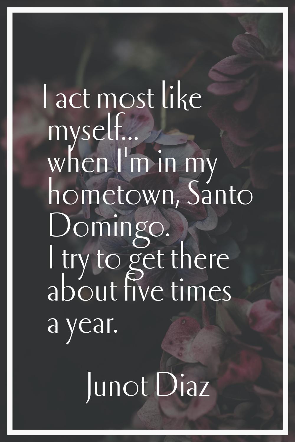 I act most like myself... when I'm in my hometown, Santo Domingo. I try to get there about five tim