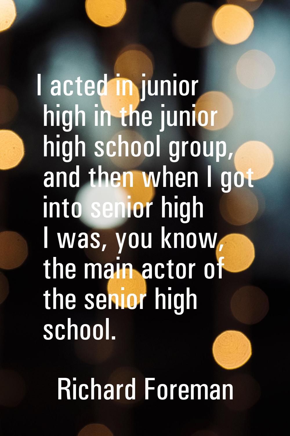 I acted in junior high in the junior high school group, and then when I got into senior high I was,