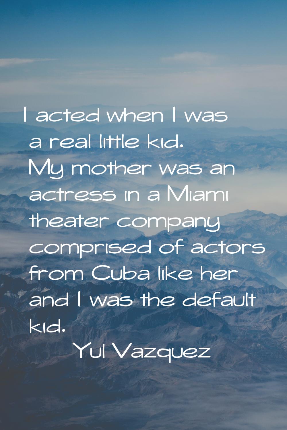 I acted when I was a real little kid. My mother was an actress in a Miami theater company comprised