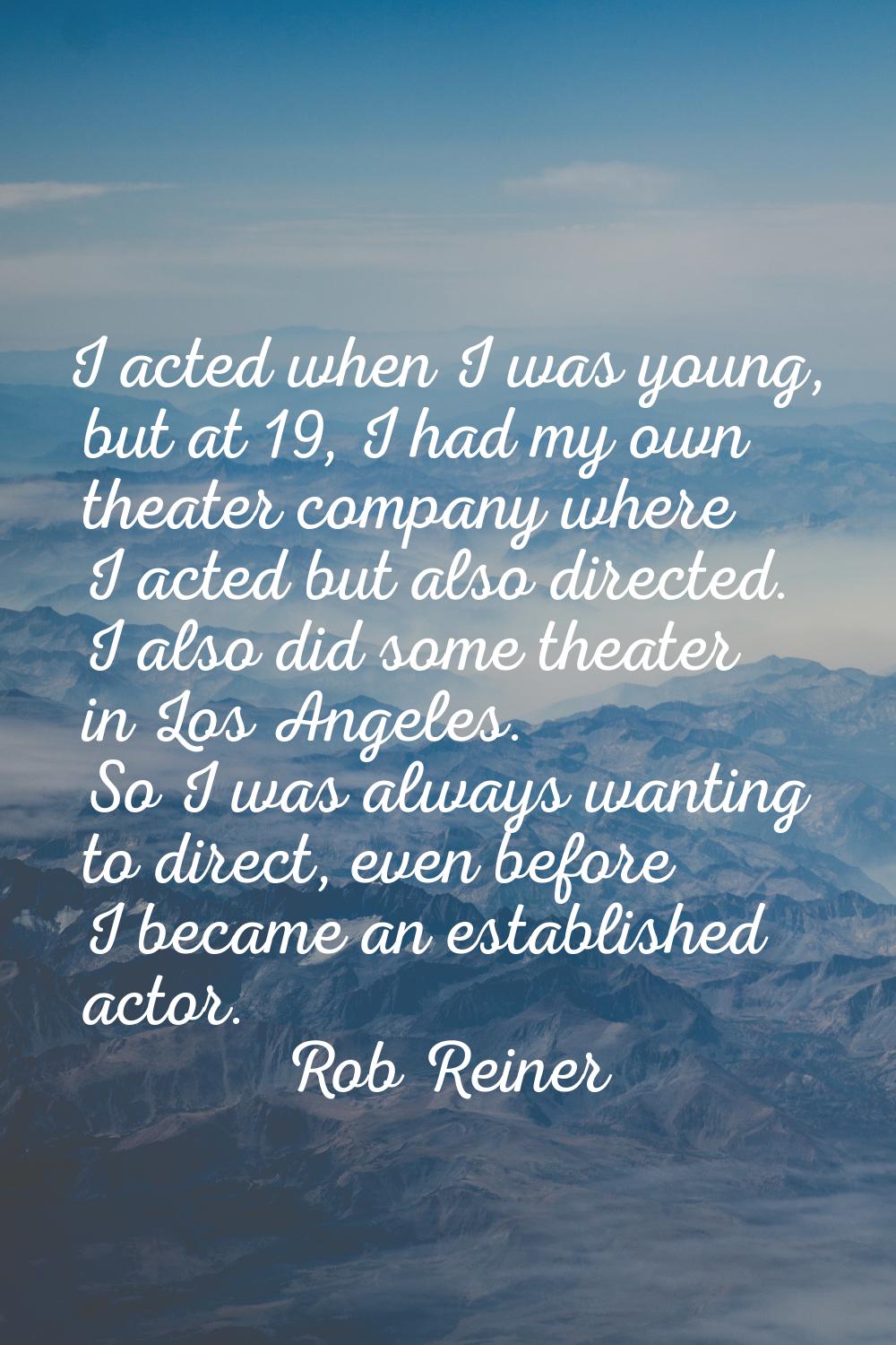 I acted when I was young, but at 19, I had my own theater company where I acted but also directed. 