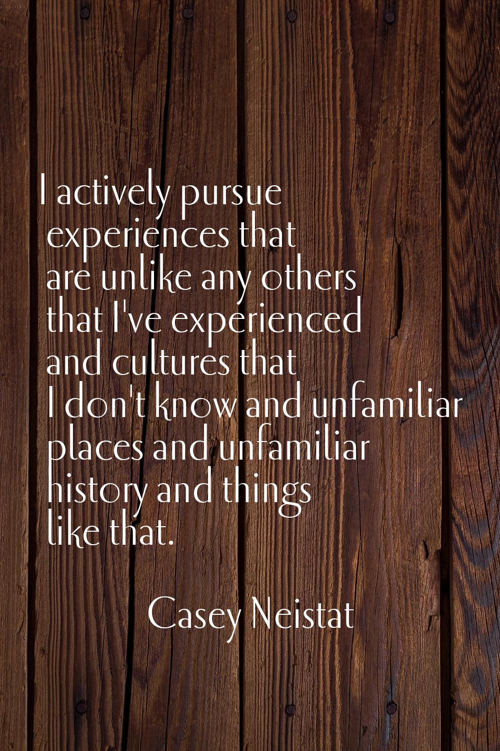 I actively pursue experiences that are unlike any others that I've experienced and cultures that I 