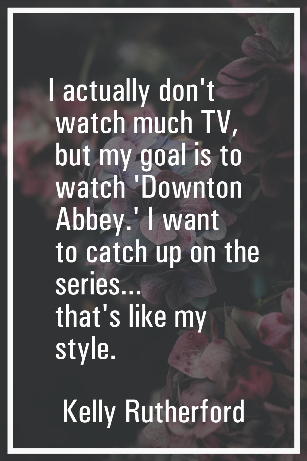 I actually don't watch much TV, but my goal is to watch 'Downton Abbey.' I want to catch up on the 