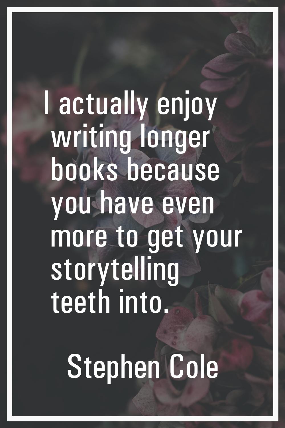 I actually enjoy writing longer books because you have even more to get your storytelling teeth int