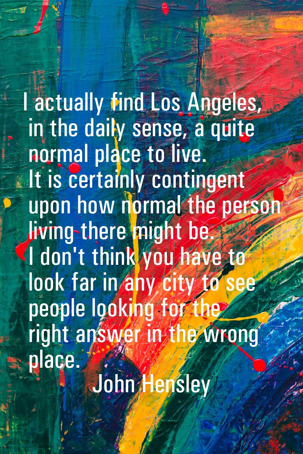 I actually find Los Angeles, in the daily sense, a quite normal place to live. It is certainly cont