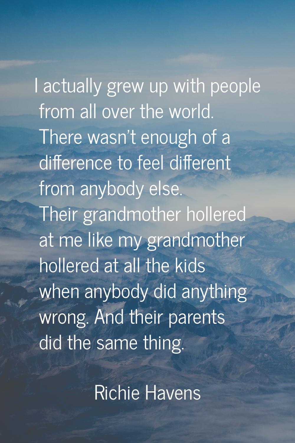 I actually grew up with people from all over the world. There wasn't enough of a difference to feel