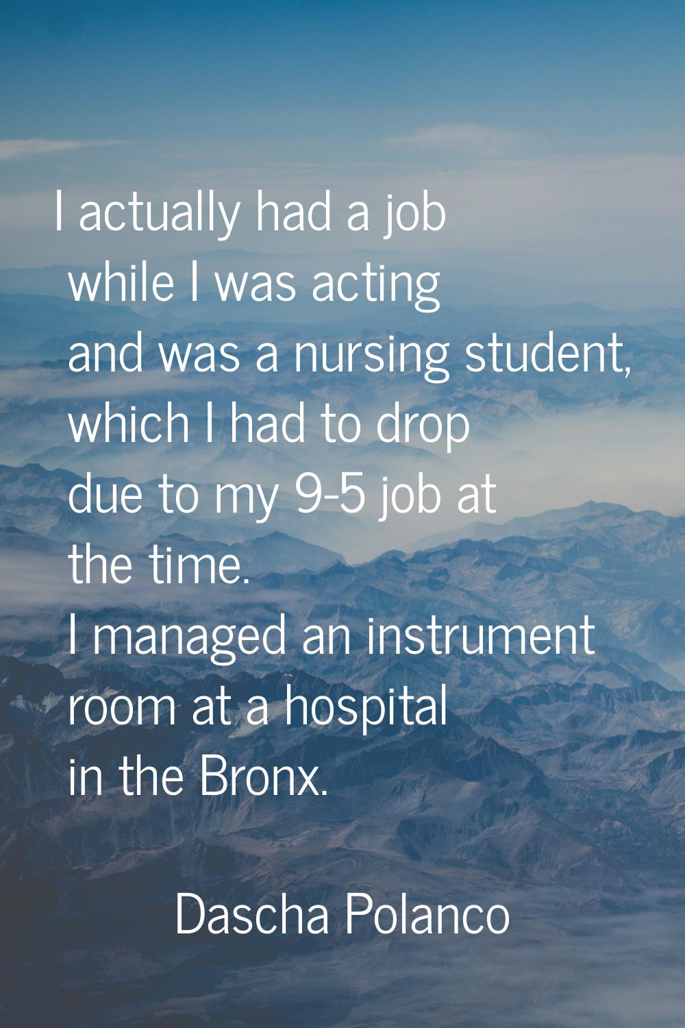 I actually had a job while I was acting and was a nursing student, which I had to drop due to my 9-