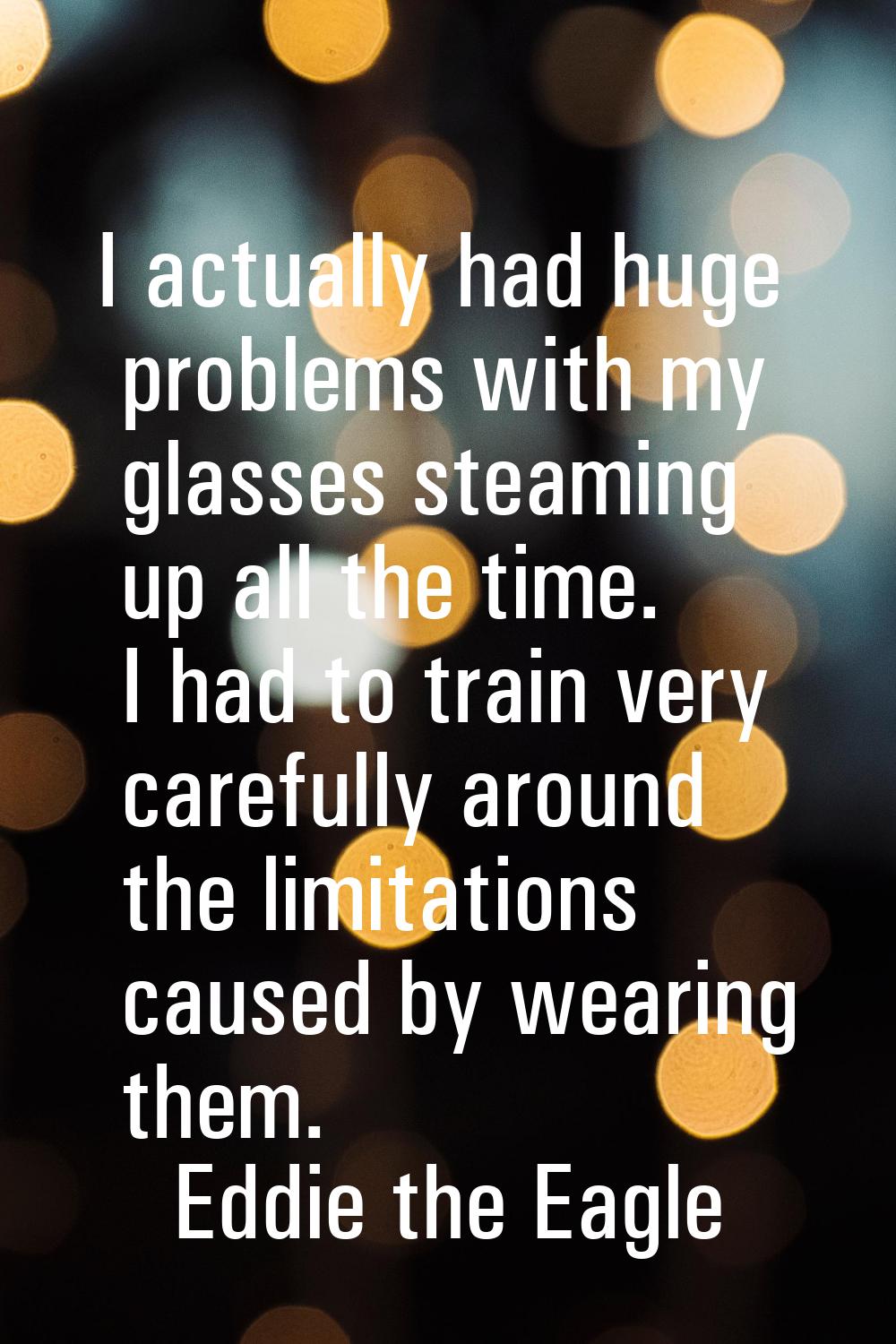 I actually had huge problems with my glasses steaming up all the time. I had to train very carefull