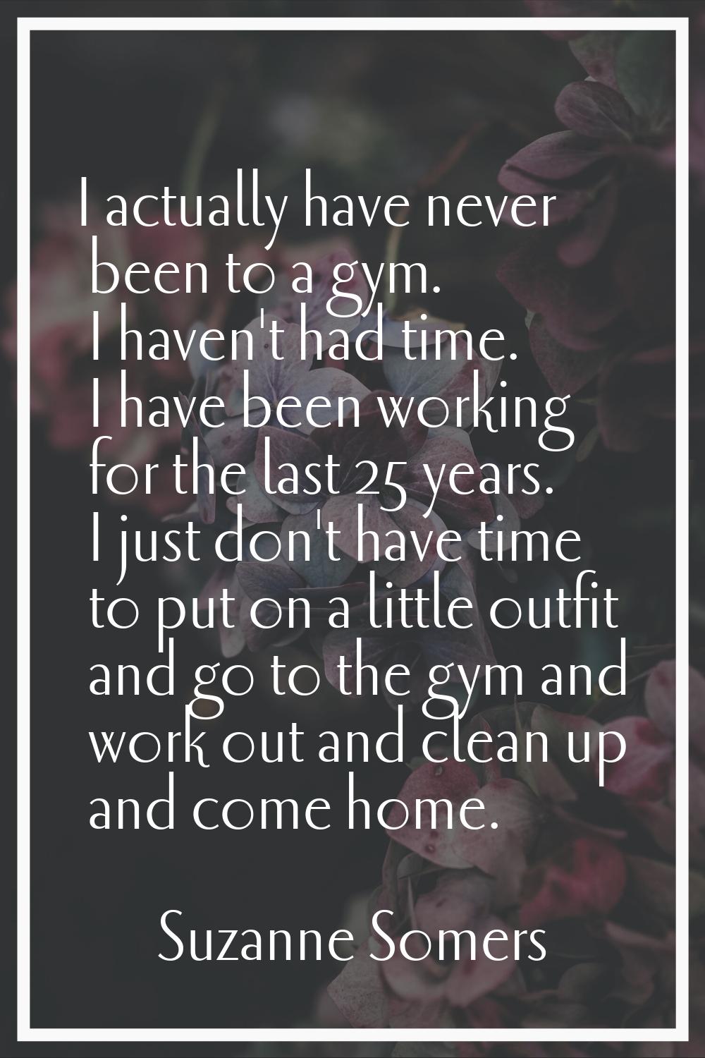 I actually have never been to a gym. I haven't had time. I have been working for the last 25 years.