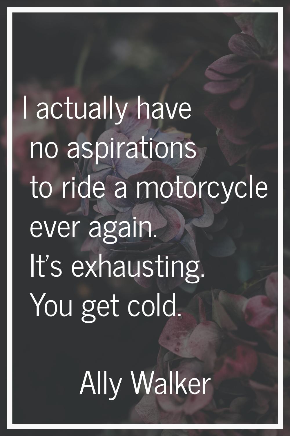 I actually have no aspirations to ride a motorcycle ever again. It's exhausting. You get cold.