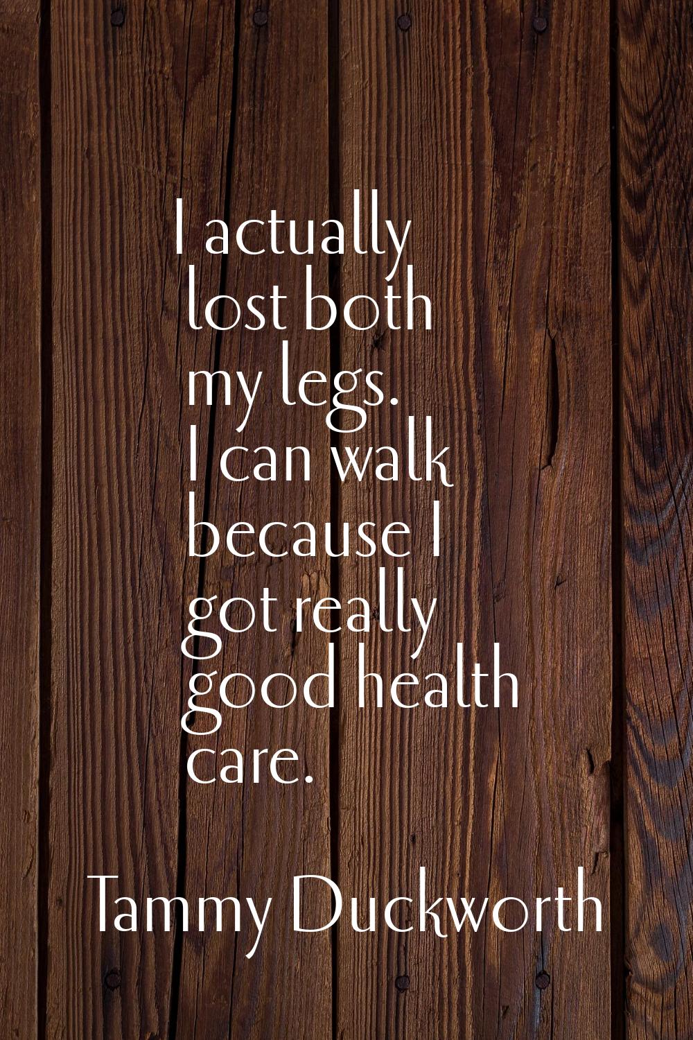 I actually lost both my legs. I can walk because I got really good health care.