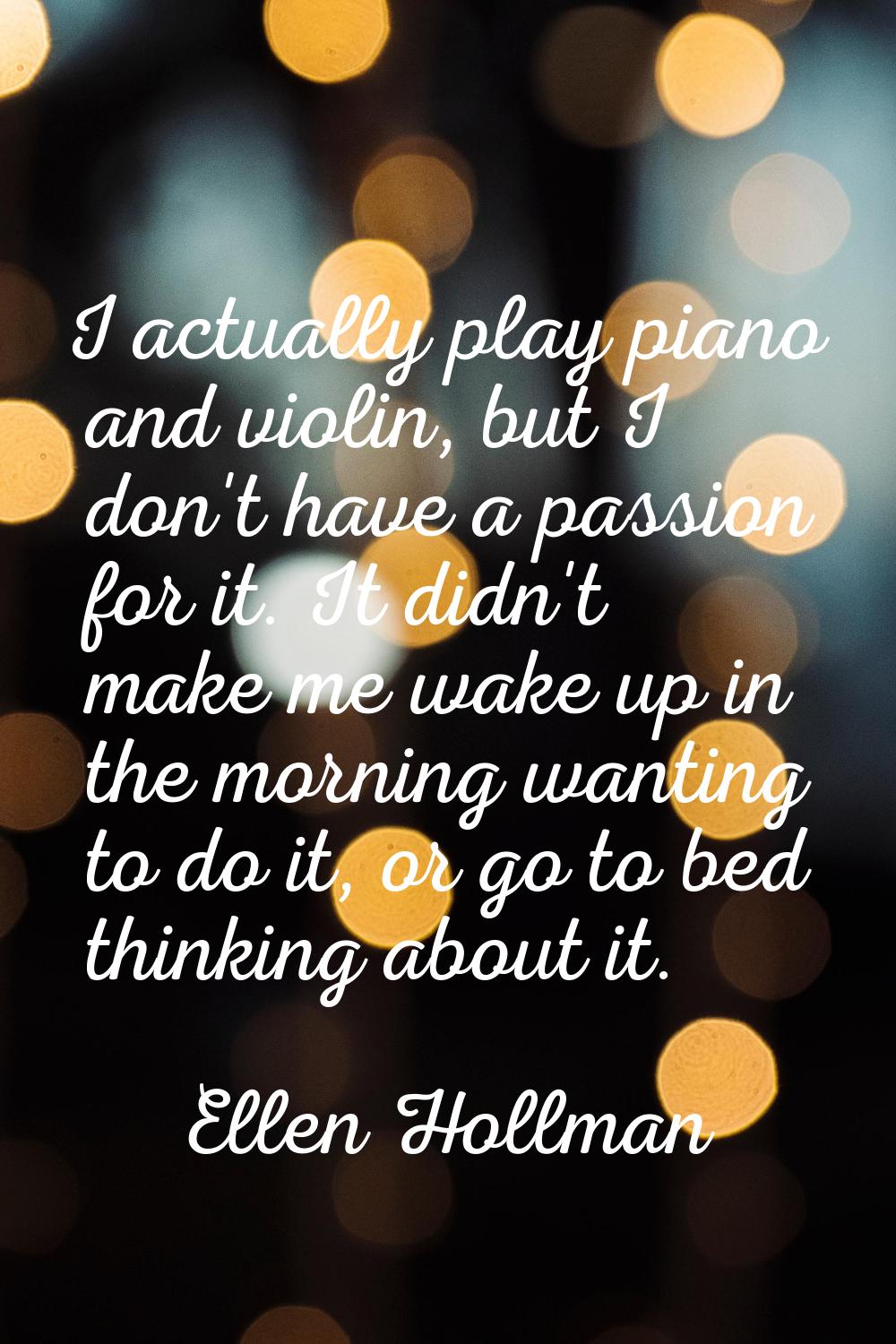 I actually play piano and violin, but I don't have a passion for it. It didn't make me wake up in t