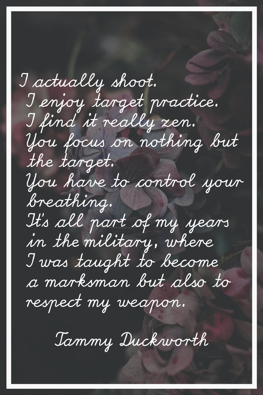 I actually shoot. I enjoy target practice. I find it really zen. You focus on nothing but the targe