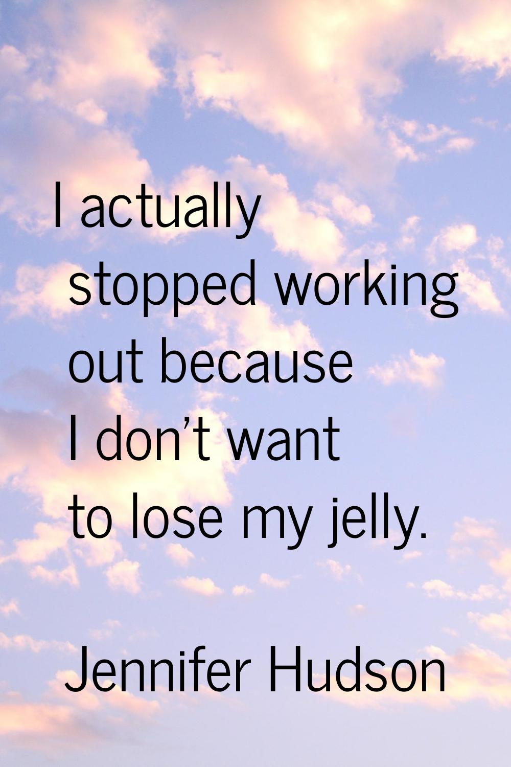 I actually stopped working out because I don't want to lose my jelly.