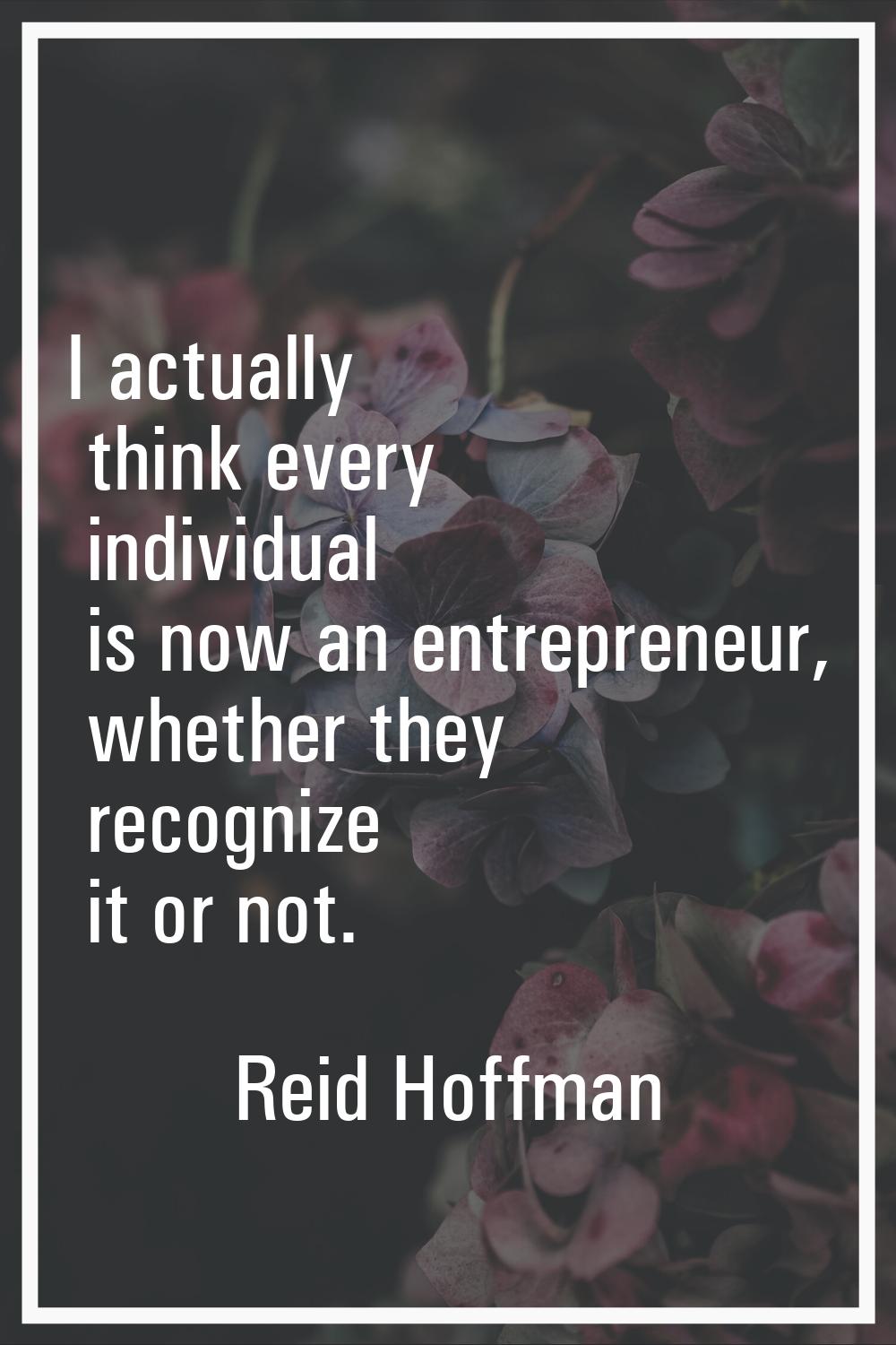 I actually think every individual is now an entrepreneur, whether they recognize it or not.