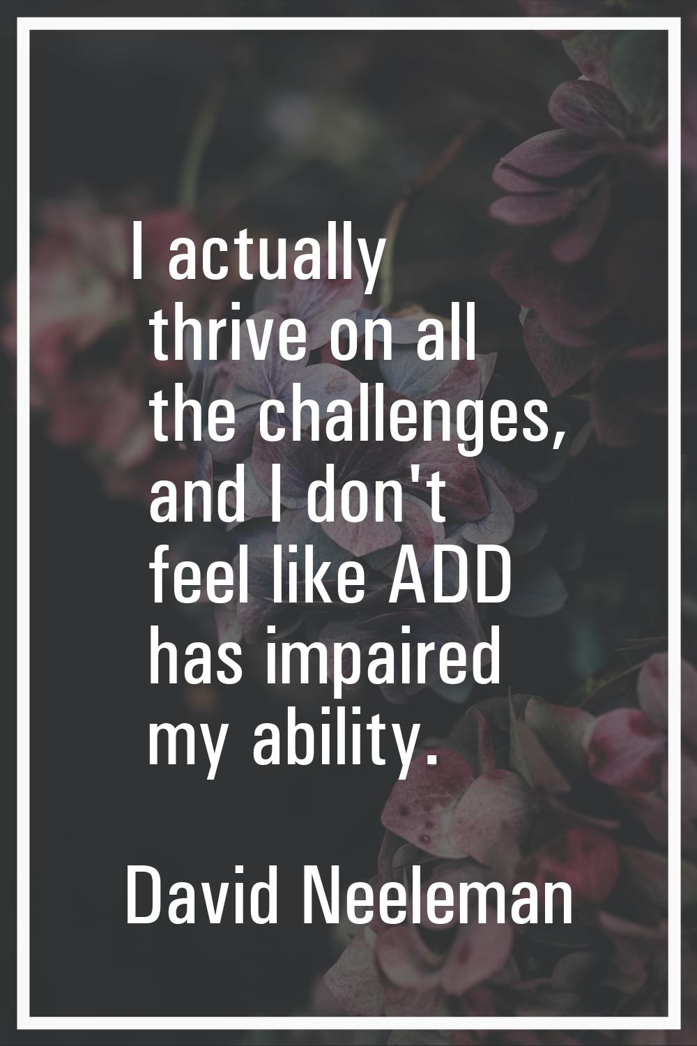 I actually thrive on all the challenges, and I don't feel like ADD has impaired my ability.