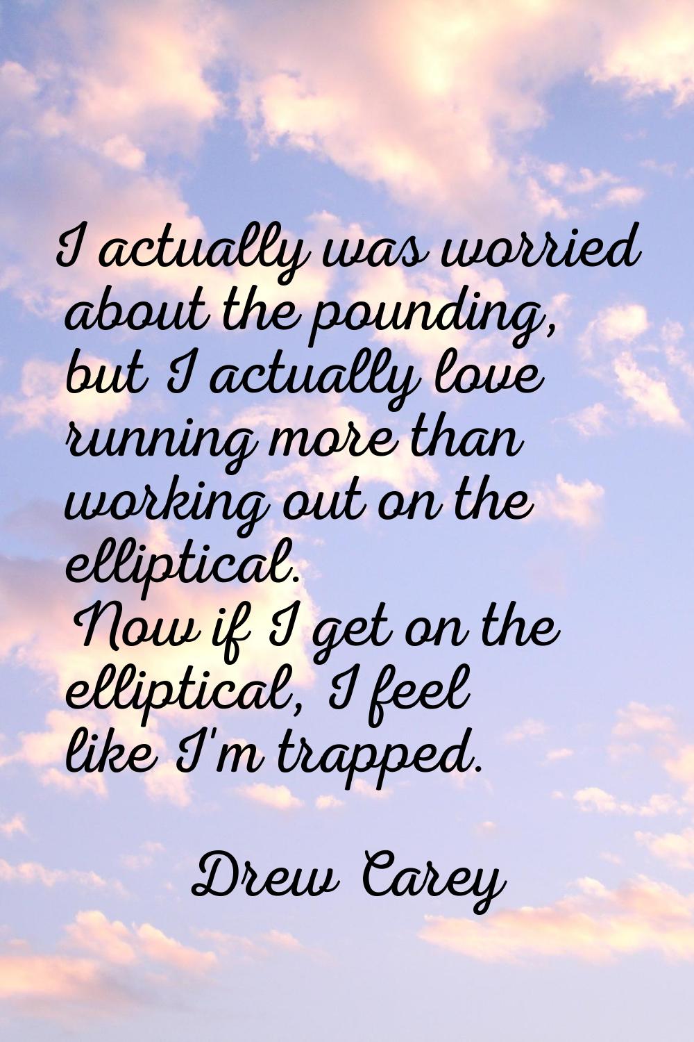 I actually was worried about the pounding, but I actually love running more than working out on the