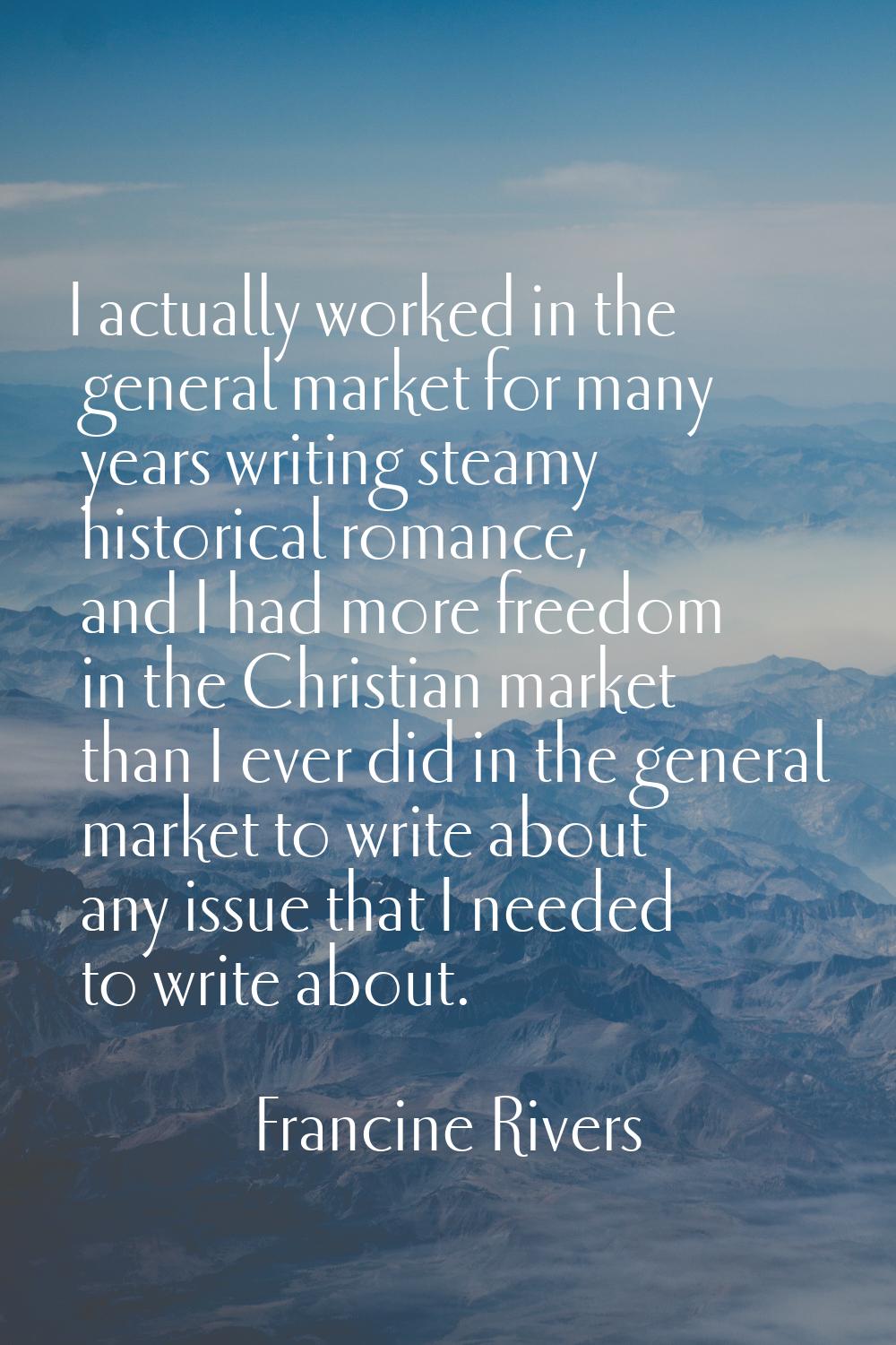 I actually worked in the general market for many years writing steamy historical romance, and I had
