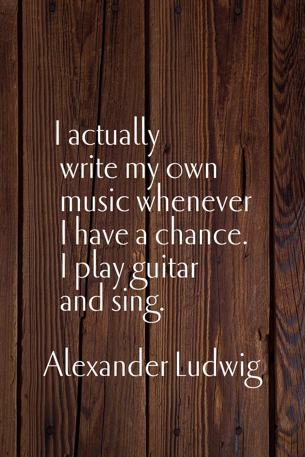 I actually write my own music whenever I have a chance. I play guitar and sing.