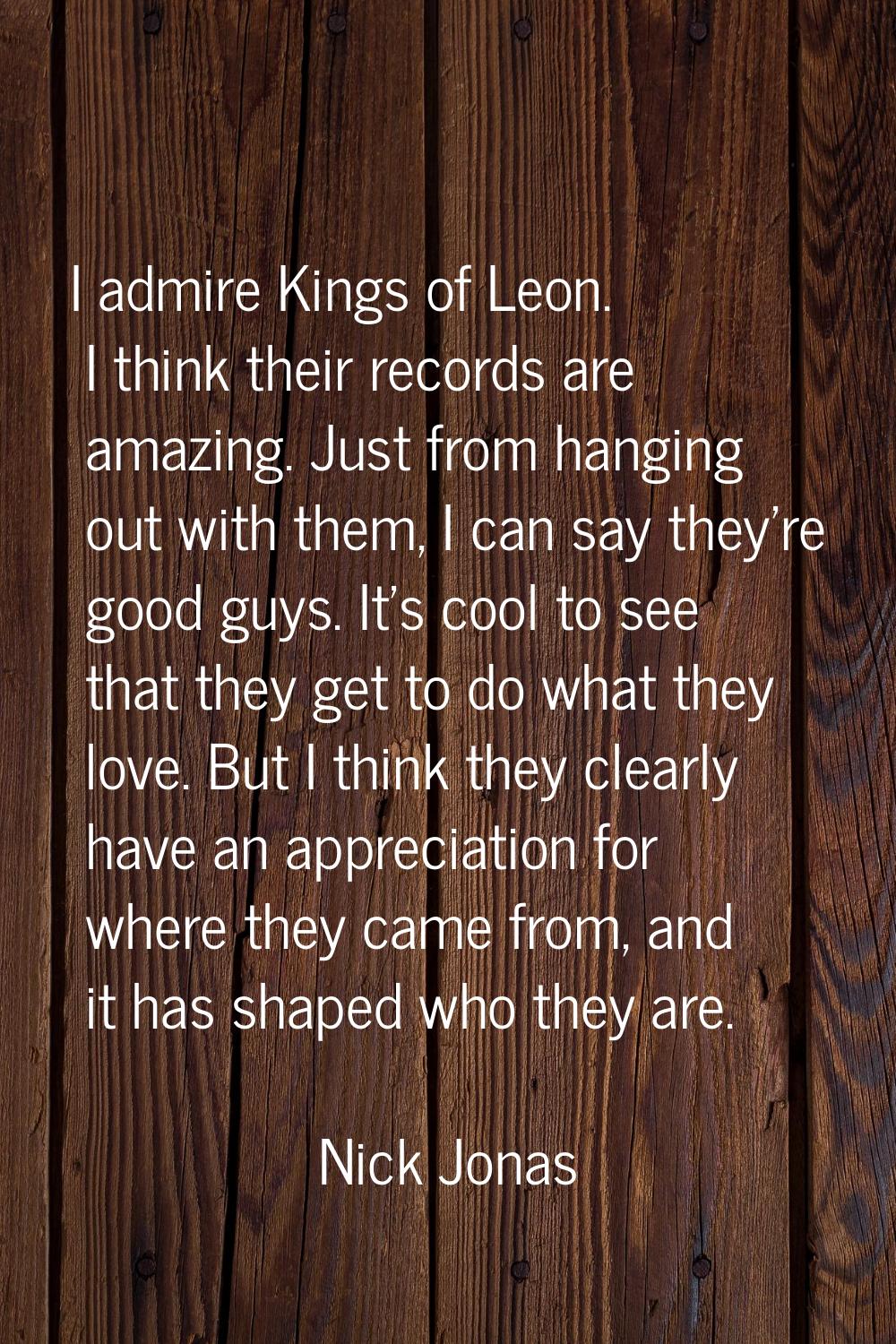 I admire Kings of Leon. I think their records are amazing. Just from hanging out with them, I can s