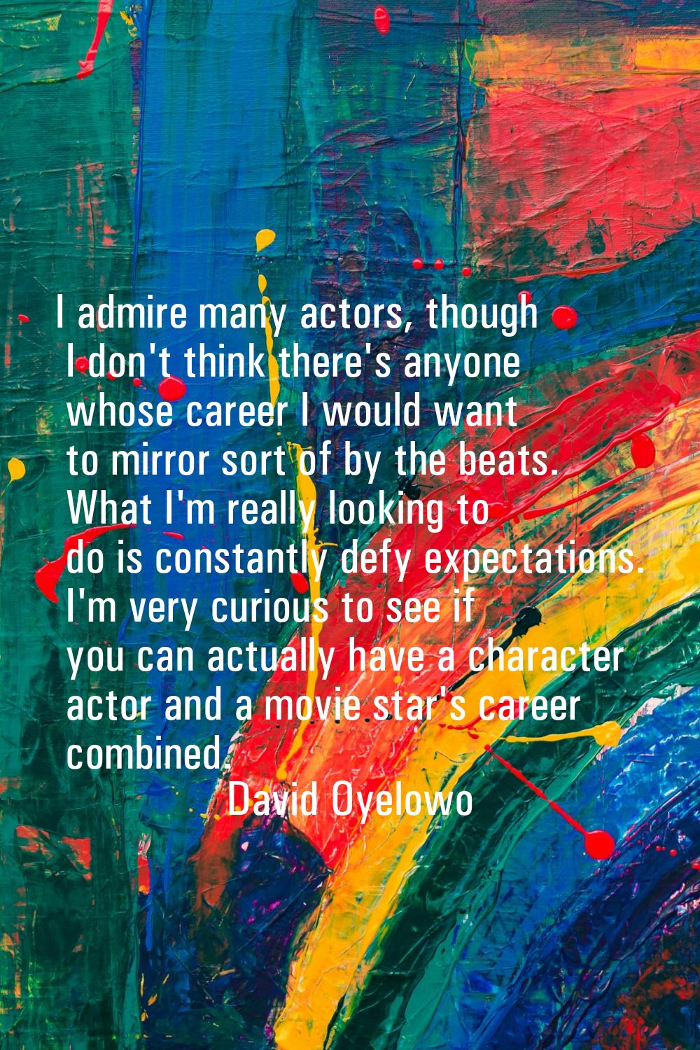I admire many actors, though I don't think there's anyone whose career I would want to mirror sort 