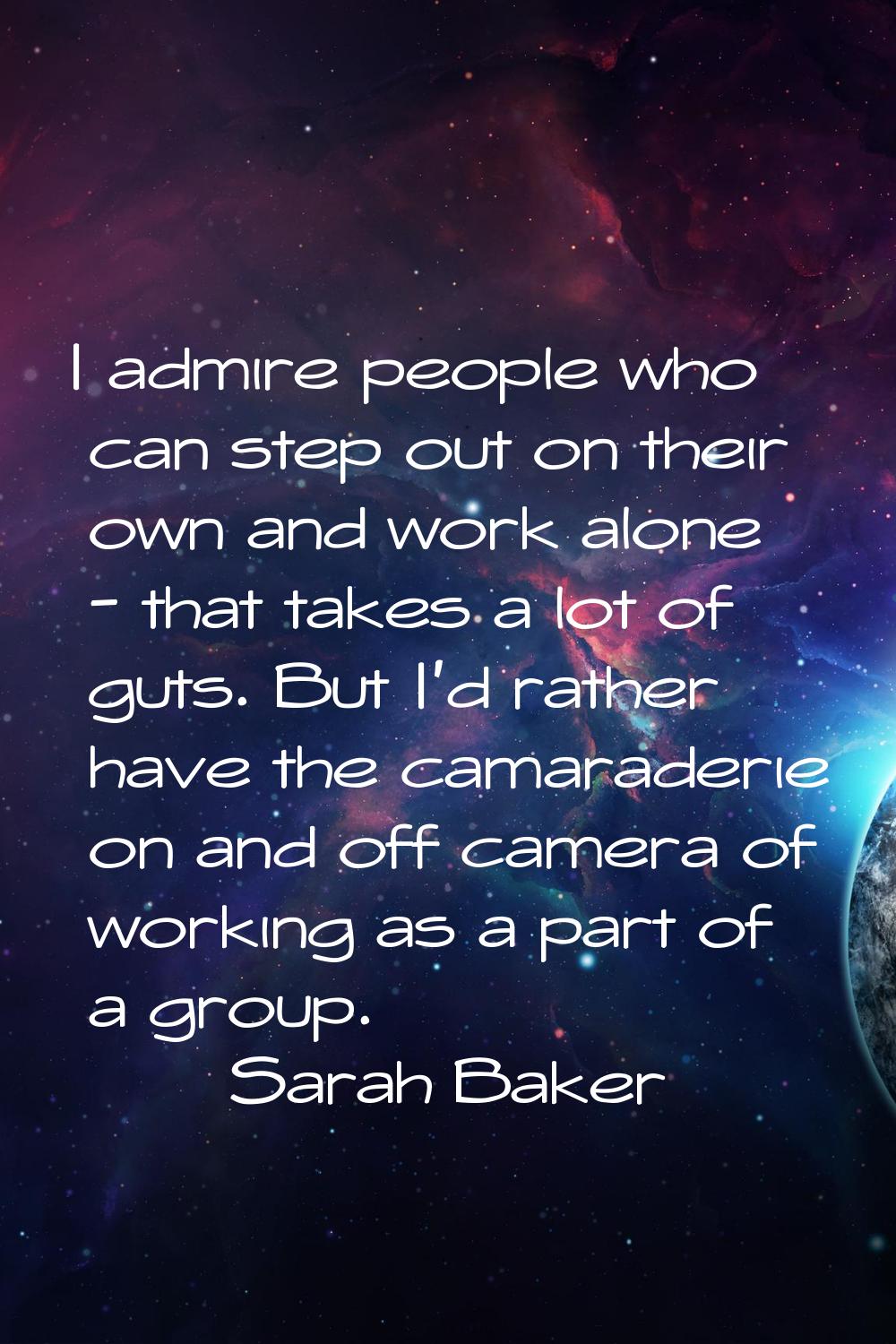 I admire people who can step out on their own and work alone - that takes a lot of guts. But I'd ra