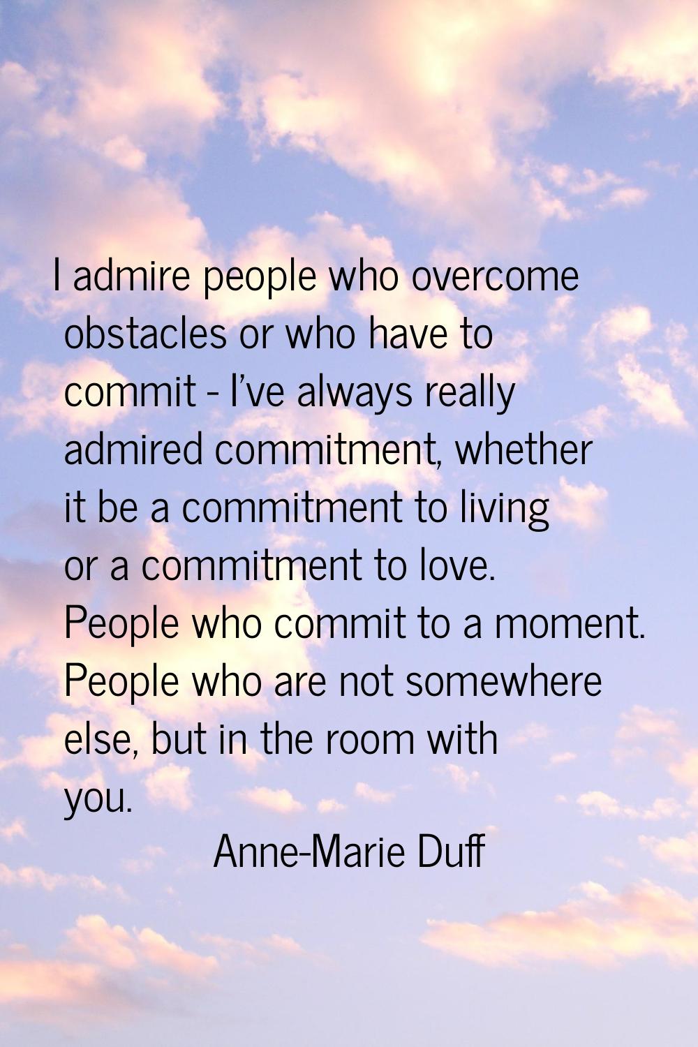I admire people who overcome obstacles or who have to commit - I've always really admired commitmen