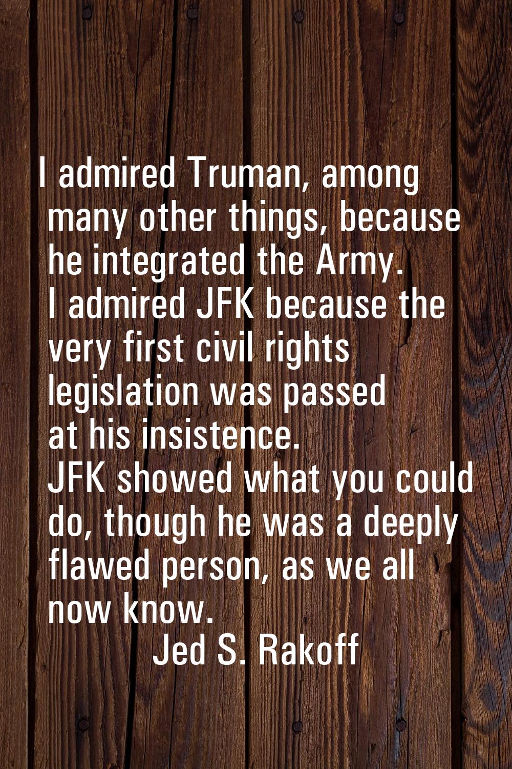 I admired Truman, among many other things, because he integrated the Army. I admired JFK because th