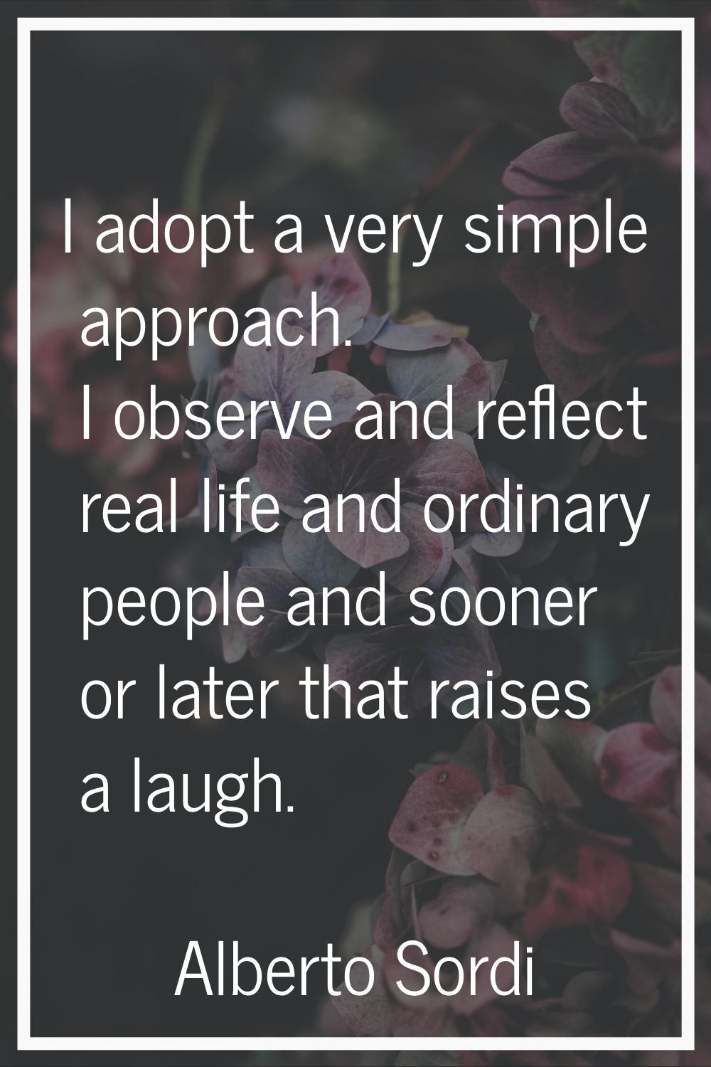 I adopt a very simple approach. I observe and reflect real life and ordinary people and sooner or l